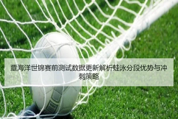 覃海洋世锦赛前测试数据更新解析蛙泳分段优势与冲刺策略